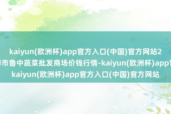 kaiyun(欧洲杯)app官方入口(中国)官方网站2024年10月7日山东淄博市鲁中蔬菜批发商场价钱行情-kaiyun(欧洲杯)app官方入口(中国)官方网站