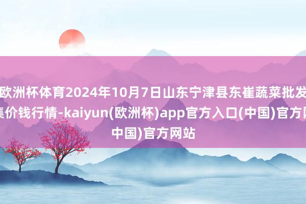 欧洲杯体育2024年10月7日山东宁津县东崔蔬菜批发市集价钱行情-kaiyun(欧洲杯)app官方入口(中国)官方网站