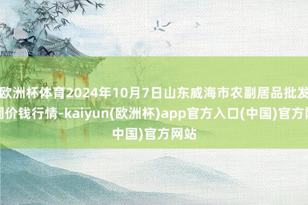 欧洲杯体育2024年10月7日山东威海市农副居品批发阛阓价钱行情-kaiyun(欧洲杯)app官方入口(中国)官方网站