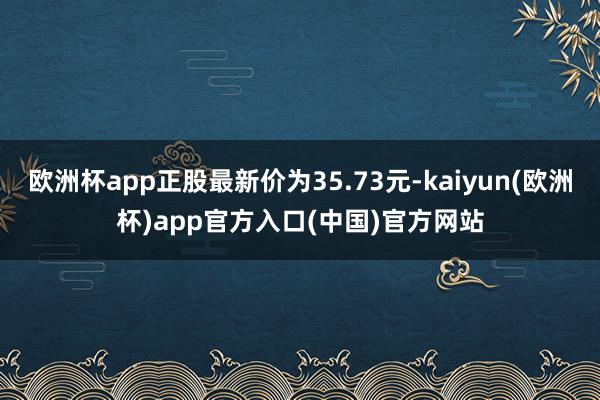 欧洲杯app正股最新价为35.73元-kaiyun(欧洲杯)app官方入口(中国)官方网站