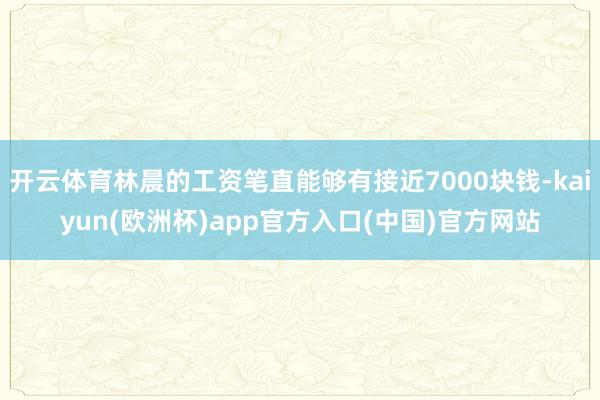 开云体育林晨的工资笔直能够有接近7000块钱-kaiyun(欧洲杯)app官方入口(中国)官方网站