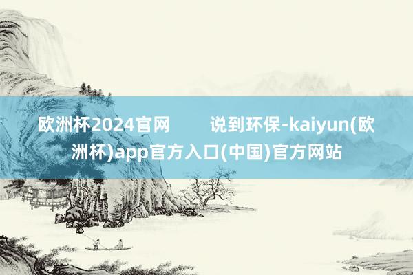 欧洲杯2024官网        说到环保-kaiyun(欧洲杯)app官方入口(中国)官方网站