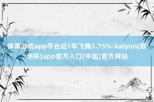 体育游戏app平台近1年飞腾3.75%-kaiyun(欧洲杯)app官方入口(中国)官方网站