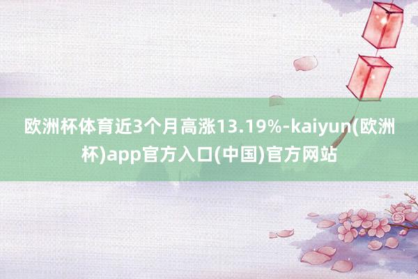 欧洲杯体育近3个月高涨13.19%-kaiyun(欧洲杯)app官方入口(中国)官方网站