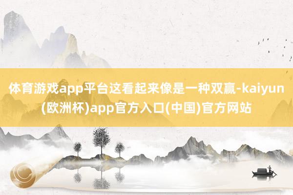 体育游戏app平台这看起来像是一种双赢-kaiyun(欧洲杯)app官方入口(中国)官方网站