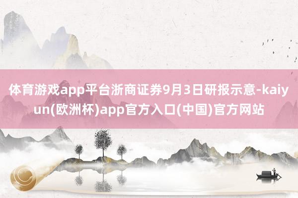 体育游戏app平台浙商证券9月3日研报示意-kaiyun(欧洲杯)app官方入口(中国)官方网站