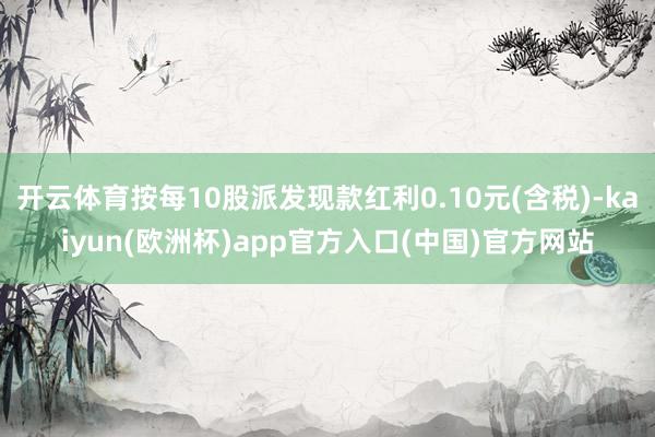 开云体育按每10股派发现款红利0.10元(含税)-kaiyun(欧洲杯)app官方入口(中国)官方网站