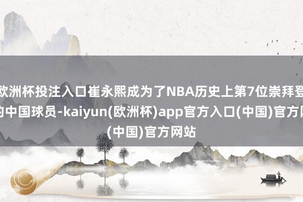 欧洲杯投注入口崔永熙成为了NBA历史上第7位崇拜登场的中国球员-kaiyun(欧洲杯)app官方入口(中国)官方网站