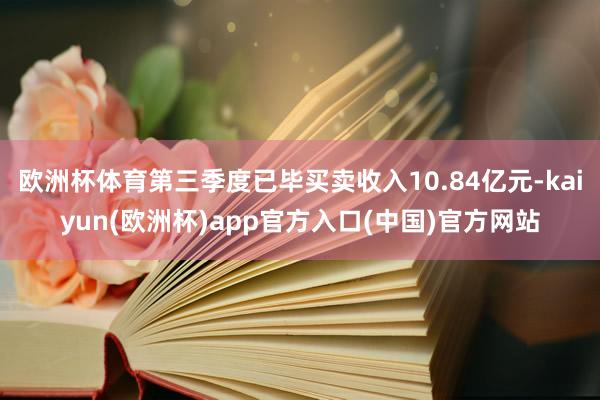 欧洲杯体育第三季度已毕买卖收入10.84亿元-kaiyun(欧洲杯)app官方入口(中国)官方网站