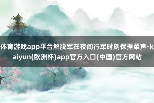 体育游戏app平台解脱军在夜间行军时刻保捏柔声-kaiyun(欧洲杯)app官方入口(中国)官方网站