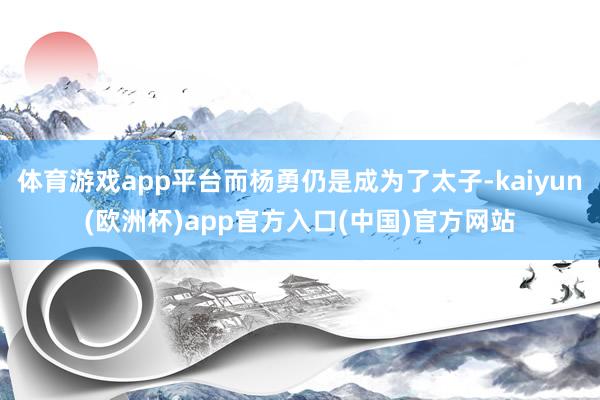 体育游戏app平台而杨勇仍是成为了太子-kaiyun(欧洲杯)app官方入口(中国)官方网站