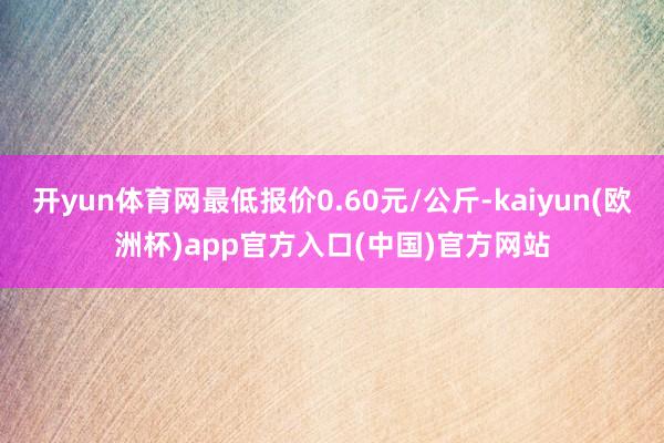 开yun体育网最低报价0.60元/公斤-kaiyun(欧洲杯)app官方入口(中国)官方网站