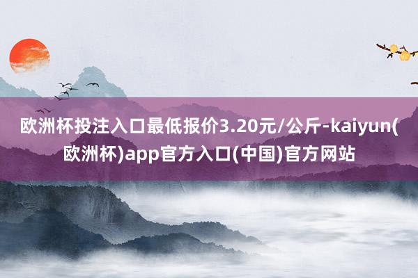 欧洲杯投注入口最低报价3.20元/公斤-kaiyun(欧洲杯)app官方入口(中国)官方网站