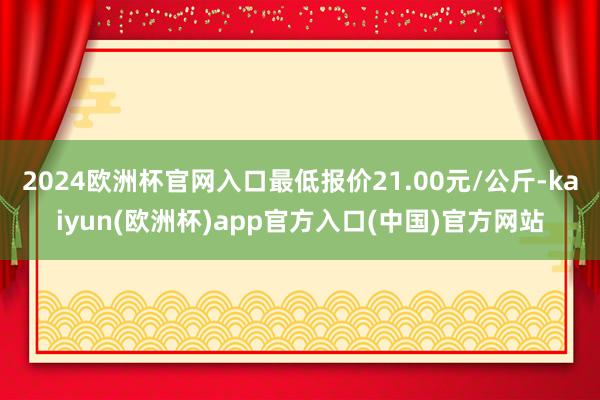 2024欧洲杯官网入口最低报价21.00元/公斤-kaiyun(欧洲杯)app官方入口(中国)官方网站