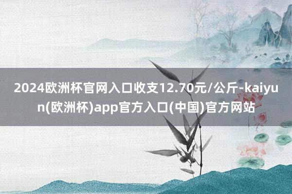 2024欧洲杯官网入口收支12.70元/公斤-kaiyun(欧洲杯)app官方入口(中国)官方网站