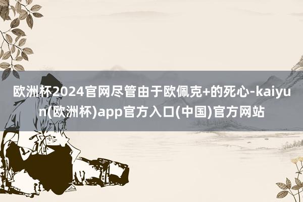 欧洲杯2024官网尽管由于欧佩克+的死心-kaiyun(欧洲杯)app官方入口(中国)官方网站