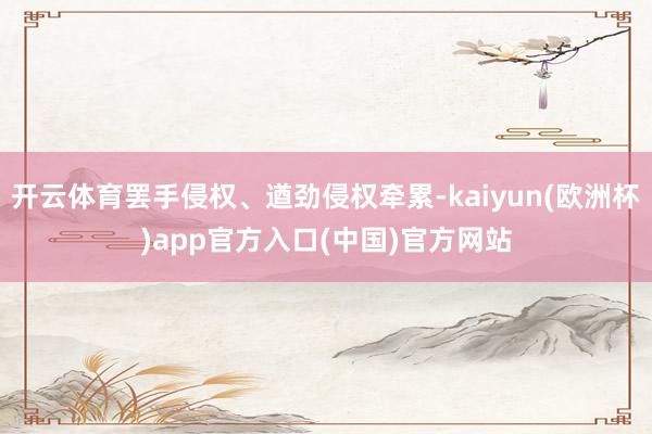 开云体育罢手侵权、遒劲侵权牵累-kaiyun(欧洲杯)app官方入口(中国)官方网站