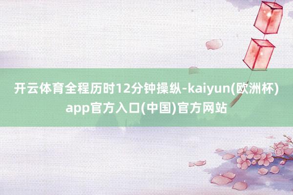 开云体育全程历时12分钟操纵-kaiyun(欧洲杯)app官方入口(中国)官方网站