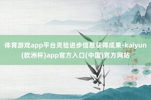 体育游戏app平台灵验进步信息获得成果-kaiyun(欧洲杯)app官方入口(中国)官方网站