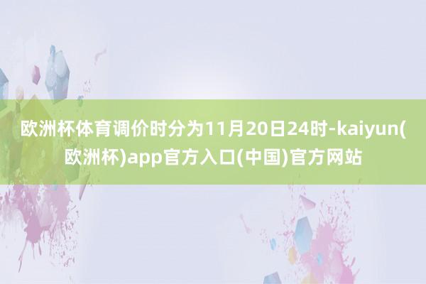 欧洲杯体育调价时分为11月20日24时-kaiyun(欧洲杯)app官方入口(中国)官方网站