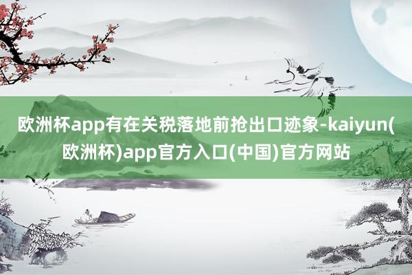 欧洲杯app有在关税落地前抢出口迹象-kaiyun(欧洲杯)app官方入口(中国)官方网站