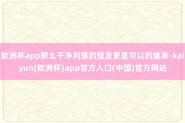 欧洲杯app那么干净利落的短发更是可以的继承-kaiyun(欧洲杯)app官方入口(中国)官方网站