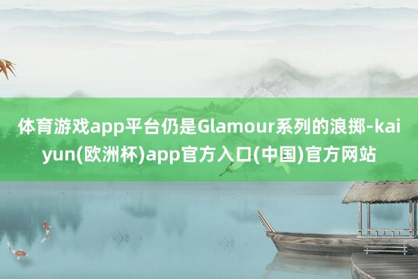 体育游戏app平台仍是Glamour系列的浪掷-kaiyun(欧洲杯)app官方入口(中国)官方网站