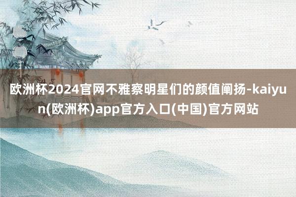 欧洲杯2024官网不雅察明星们的颜值阐扬-kaiyun(欧洲杯)app官方入口(中国)官方网站