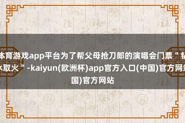 体育游戏app平台为了帮父母抢刀郎的演唱会门票＂钻冰取火＂-kaiyun(欧洲杯)app官方入口(中国)官方网站