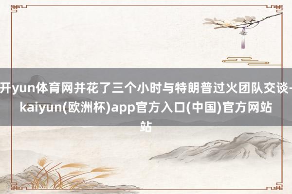 开yun体育网并花了三个小时与特朗普过火团队交谈-kaiyun(欧洲杯)app官方入口(中国)官方网站