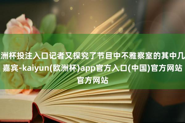 欧洲杯投注入口记者又探究了节目中不雅察室的其中几位嘉宾-kaiyun(欧洲杯)app官方入口(中国)官方网站