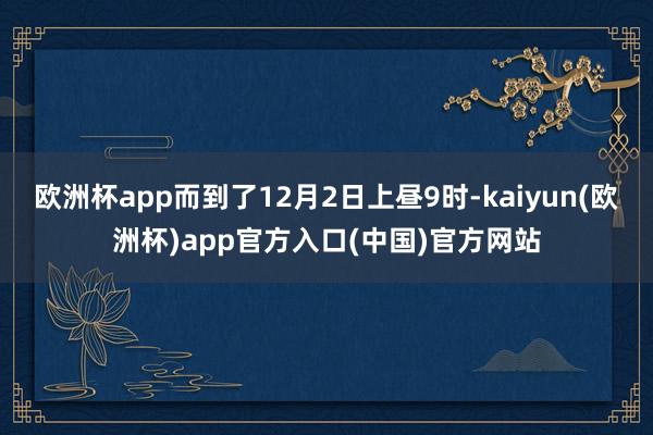 欧洲杯app而到了12月2日上昼9时-kaiyun(欧洲杯)app官方入口(中国)官方网站