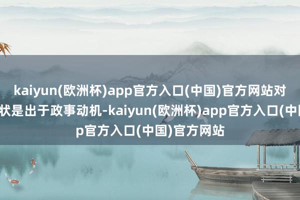 kaiyun(欧洲杯)app官方入口(中国)官方网站对他女儿的告状是出于政事动机-kaiyun(欧洲杯)app官方入口(中国)官方网站