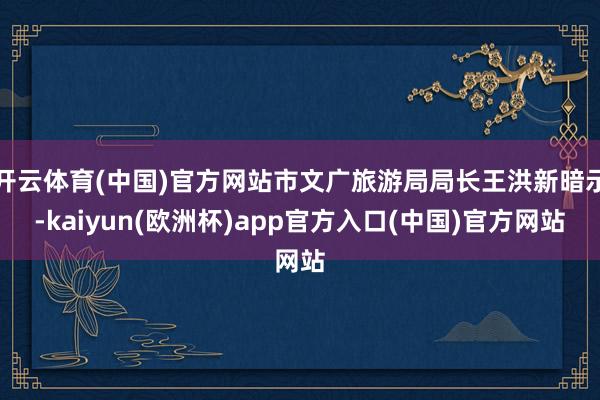 开云体育(中国)官方网站市文广旅游局局长王洪新暗示-kaiyun(欧洲杯)app官方入口(中国)官方网站