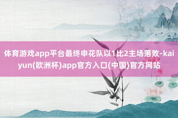 体育游戏app平台最终申花队以1比2主场落败-kaiyun(欧洲杯)app官方入口(中国)官方网站