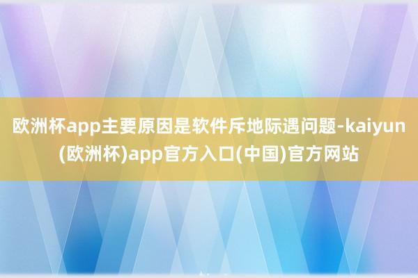 欧洲杯app主要原因是软件斥地际遇问题-kaiyun(欧洲杯)app官方入口(中国)官方网站