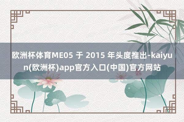 欧洲杯体育ME05 于 2015 年头度推出-kaiyun(欧洲杯)app官方入口(中国)官方网站