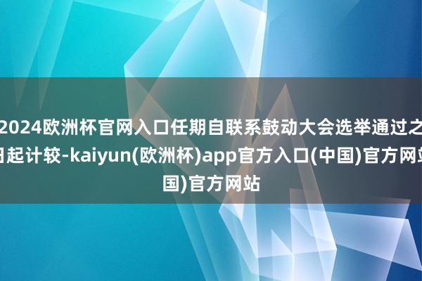 2024欧洲杯官网入口任期自联系鼓动大会选举通过之日起计较-kaiyun(欧洲杯)app官方入口(中国)官方网站