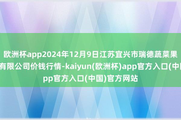 欧洲杯app2024年12月9日江苏宜兴市瑞德蔬菜果品批发市集有限公司价钱行情-kaiyun(欧洲杯)app官方入口(中国)官方网站