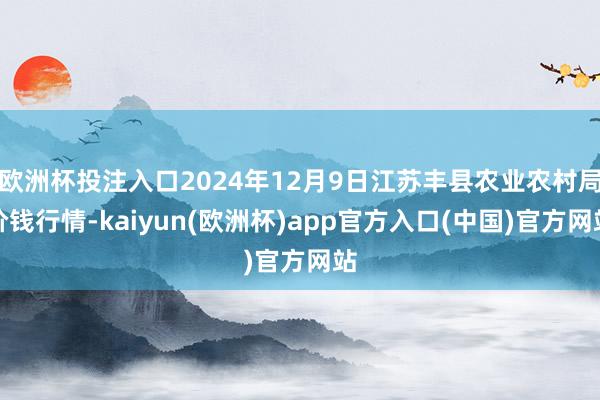 欧洲杯投注入口2024年12月9日江苏丰县农业农村局价钱行情-kaiyun(欧洲杯)app官方入口(中国)官方网站