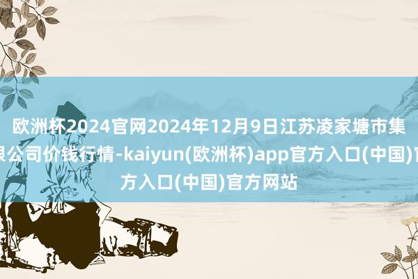 欧洲杯2024官网2024年12月9日江苏凌家塘市集发展有限公司价钱行情-kaiyun(欧洲杯)app官方入口(中国)官方网站