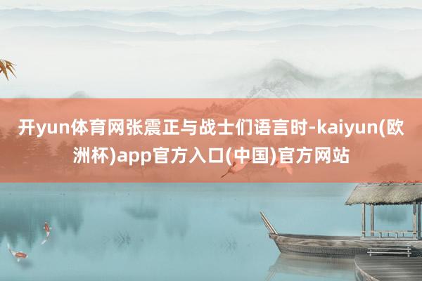 开yun体育网张震正与战士们语言时-kaiyun(欧洲杯)app官方入口(中国)官方网站