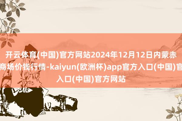 开云体育(中国)官方网站2024年12月12日内蒙赤峰西城商场价钱行情-kaiyun(欧洲杯)app官方入口(中国)官方网站