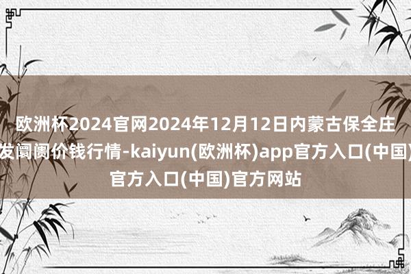 欧洲杯2024官网2024年12月12日内蒙古保全庄农居品批发阛阓价钱行情-kaiyun(欧洲杯)app官方入口(中国)官方网站