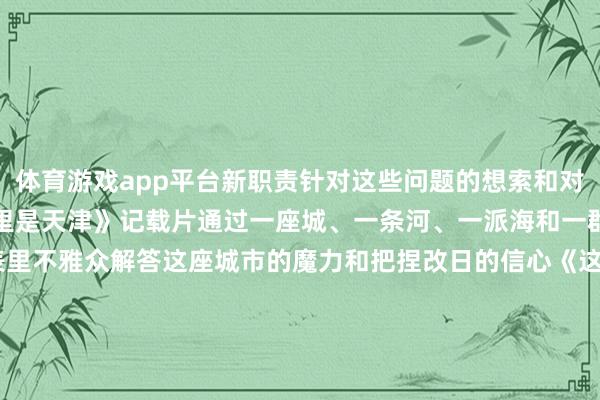 体育游戏app平台新职责针对这些问题的想索和对改日的好意思好勾勒《这里是天津》记载片通过一座城、一条河、一派海和一群东谈主的故事向海表里不雅众解答这座城市的魔力和把捏改日的信心《这里是天津》分为陡立两集从&ldquo;制造立市&rdquo;到打造海外阔绰中心等硬环境和软环境两个维度以幽默的谈话和精真金不怕火的口吻文书几位生计或奇迹在天津的平时中国东谈主和异邦东谈主的故事展现大期间布景、大情感、大事