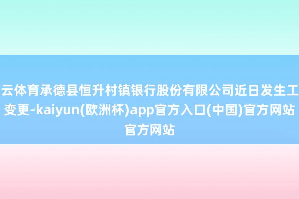 开云体育承德县恒升村镇银行股份有限公司近日发生工商变更-kaiyun(欧洲杯)app官方入口(中国)官方网站