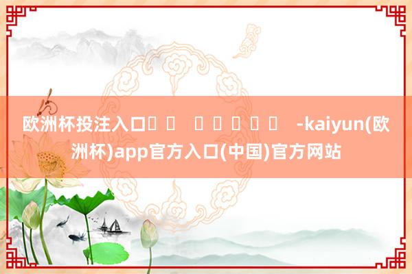 欧洲杯投注入口		  					  -kaiyun(欧洲杯)app官方入口(中国)官方网站