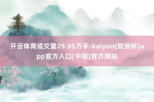 开云体育成交量29.95万手-kaiyun(欧洲杯)app官方入口(中国)官方网站