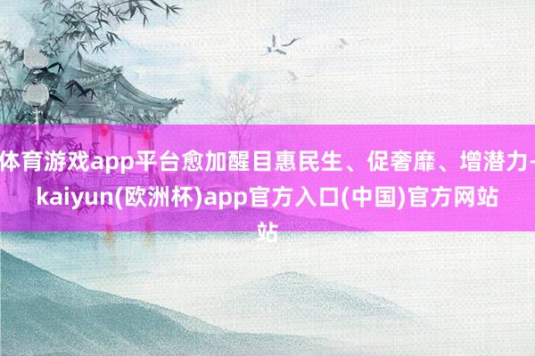 体育游戏app平台愈加醒目惠民生、促奢靡、增潜力-kaiyun(欧洲杯)app官方入口(中国)官方网站