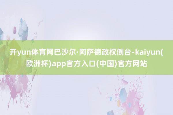 开yun体育网巴沙尔·阿萨德政权倒台-kaiyun(欧洲杯)app官方入口(中国)官方网站